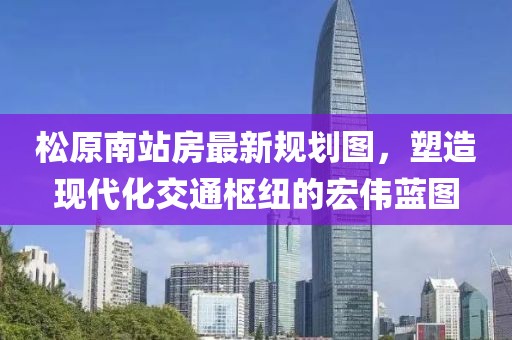 松原南站房最新规划图，塑造现代化交通枢纽的宏伟蓝图