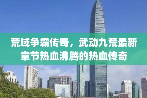 荒域争霸传奇，武动九荒最新章节热血沸腾的热血传奇