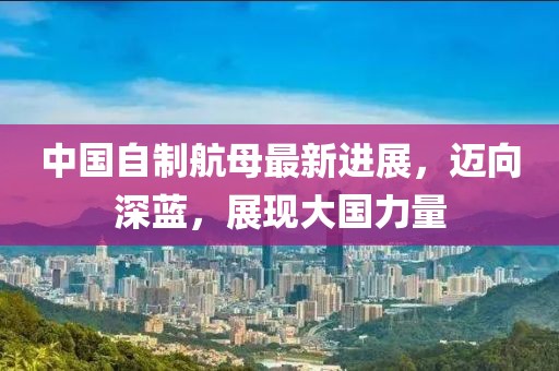 中国自制航母最新进展，迈向深蓝，展现大国力量