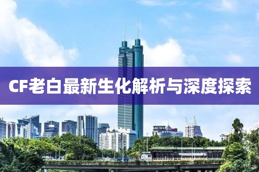 CF老白最新生化解析与深度探索
