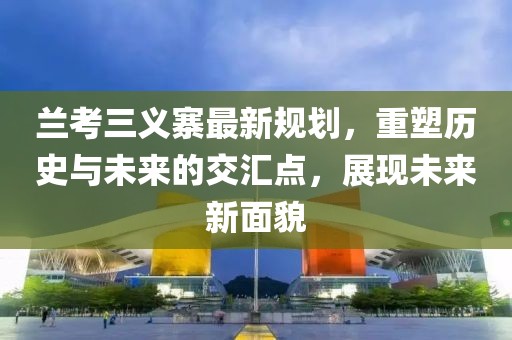 兰考三义寨最新规划，重塑历史与未来的交汇点，展现未来新面貌