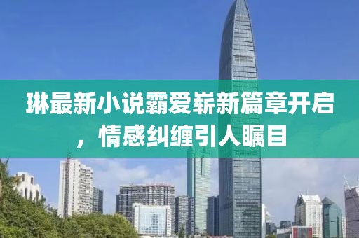 琳最新小说霸爱崭新篇章开启，情感纠缠引人瞩目
