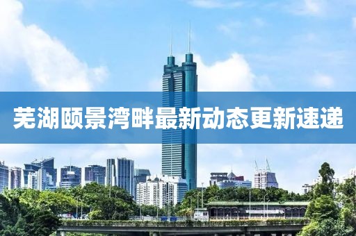 芜湖颐景湾畔最新动态更新速递