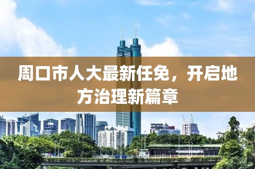 周口市人大最新任免，开启地方治理新篇章