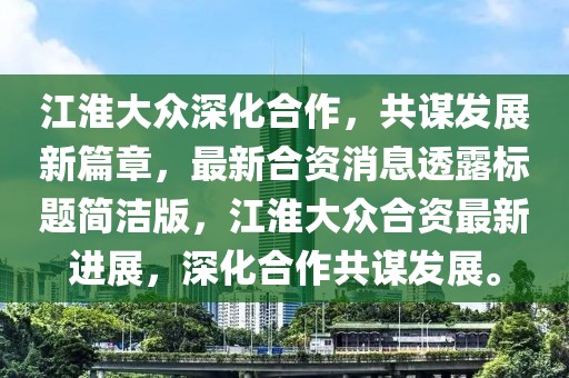江淮大众深化合作，共谋发展新篇章，最新合资消息透露标题简洁版，江淮大众合资最新进展，深化合作共谋发展。