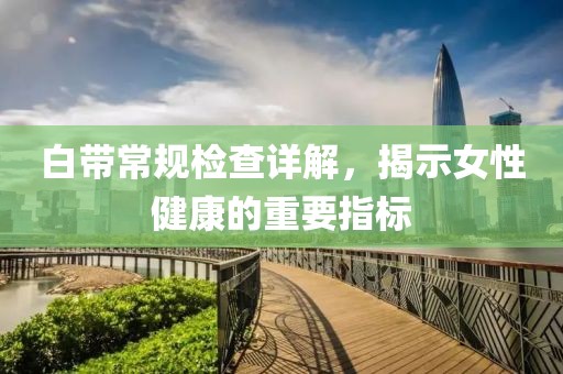 白带常规检查详解，揭示女性健康的重要指标