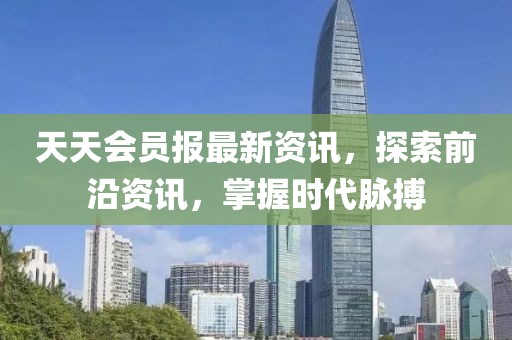 天天会员报最新资讯，探索前沿资讯，掌握时代脉搏