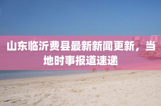 山东临沂费县最新新闻更新，当地时事报道速递