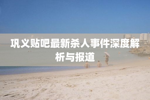 巩义贴吧最新杀人事件深度解析与报道