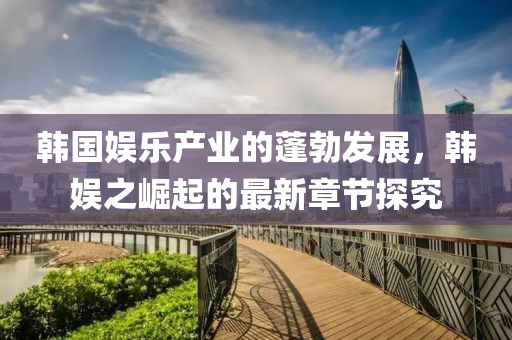 韩国娱乐产业的蓬勃发展，韩娱之崛起的最新章节探究