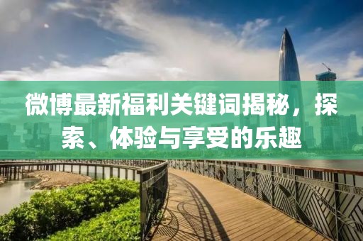 微博最新福利关键词揭秘，探索、体验与享受的乐趣