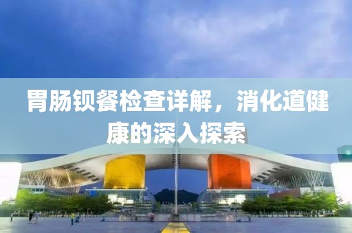 胃肠钡餐检查详解，消化道健康的深入探索