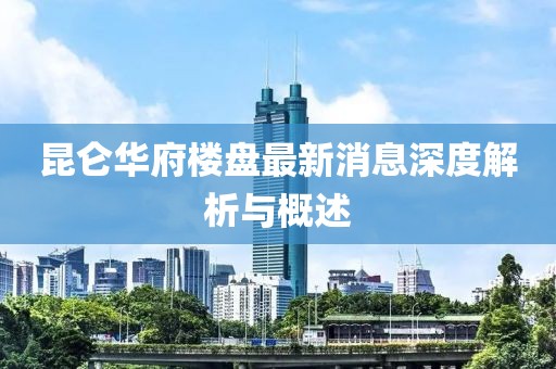 昆仑华府楼盘最新消息深度解析与概述