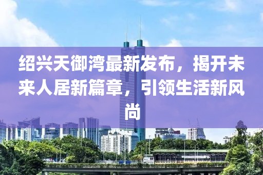 绍兴天御湾最新发布，揭开未来人居新篇章，引领生活新风尚