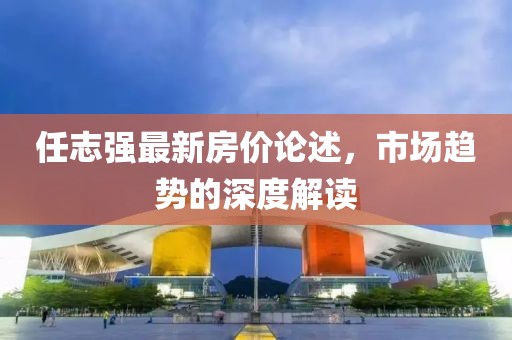 任志强最新房价论述，市场趋势的深度解读