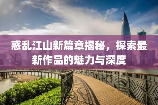 惑乱江山新篇章揭秘，探索最新作品的魅力与深度