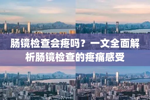 肠镜检查会疼吗？一文全面解析肠镜检查的疼痛感受