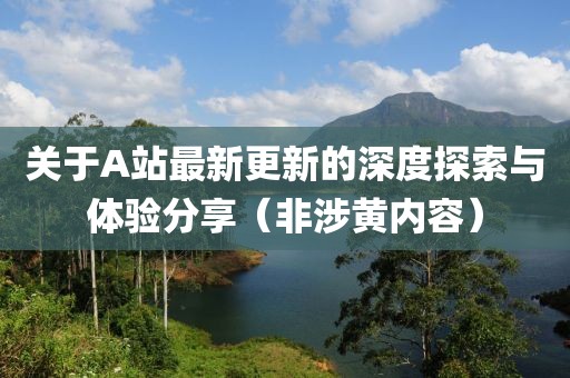关于A站最新更新的深度探索与体验分享（非涉黄内容）