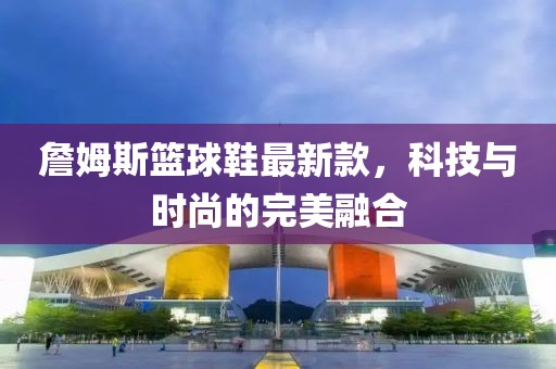 詹姆斯篮球鞋最新款，科技与时尚的完美融合