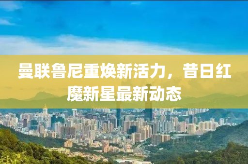 曼联鲁尼重焕新活力，昔日红魔新星最新动态