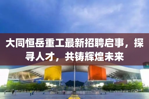 大同恒岳重工最新招聘启事，探寻人才，共铸辉煌未来