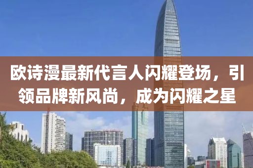 欧诗漫最新代言人闪耀登场，引领品牌新风尚，成为闪耀之星