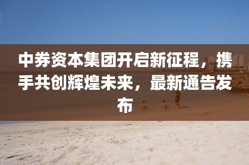 中券资本集团开启新征程，携手共创辉煌未来，最新通告发布