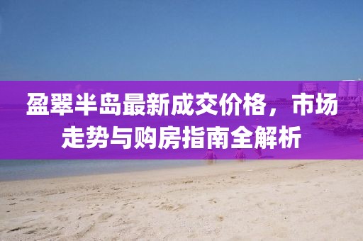 盈翠半岛最新成交价格，市场走势与购房指南全解析