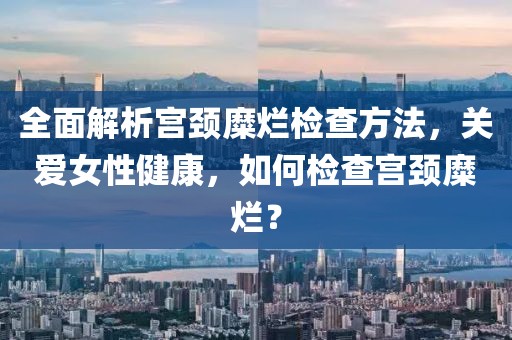 全面解析宫颈糜烂检查方法，关爱女性健康，如何检查宫颈糜烂？