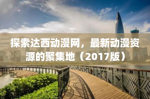 探索达西动漫网，最新动漫资源的聚集地（2017版）