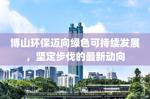 博山环保迈向绿色可持续发展，坚定步伐的最新动向