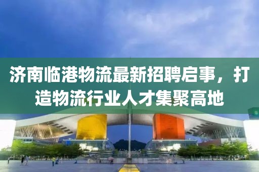济南临港物流最新招聘启事，打造物流行业人才集聚高地