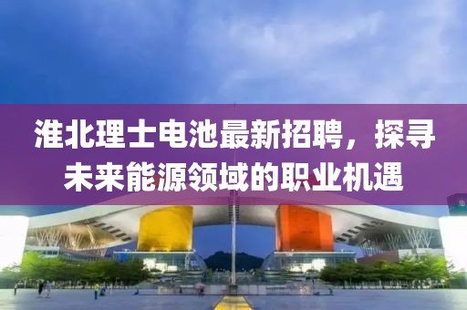 淮北理士电池最新招聘，探寻未来能源领域的职业机遇