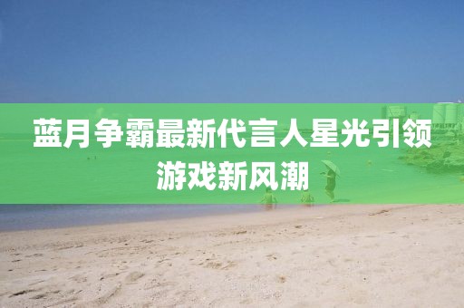 蓝月争霸最新代言人星光引领游戏新风潮