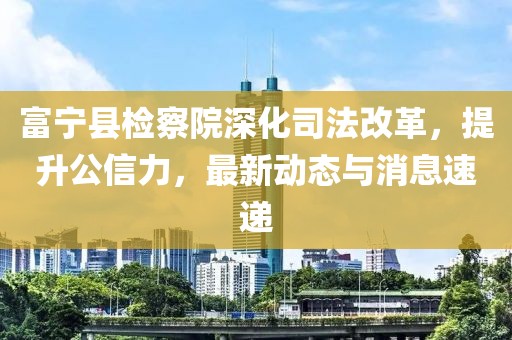 富宁县检察院深化司法改革，提升公信力，最新动态与消息速递