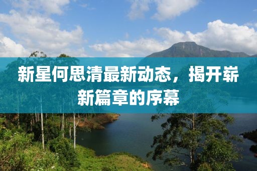 新星何思清最新动态，揭开崭新篇章的序幕