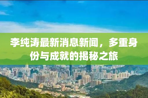 李纯涛最新消息新闻，多重身份与成就的揭秘之旅
