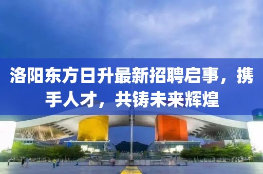 洛阳东方日升最新招聘启事，携手人才，共铸未来辉煌