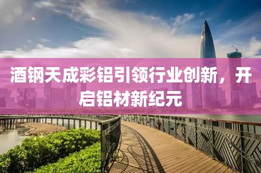 酒钢天成彩铝引领行业创新，开启铝材新纪元