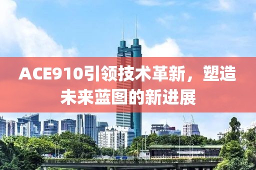 ACE910引领技术革新，塑造未来蓝图的新进展