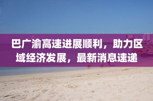 巴广渝高速进展顺利，助力区域经济发展，最新消息速递