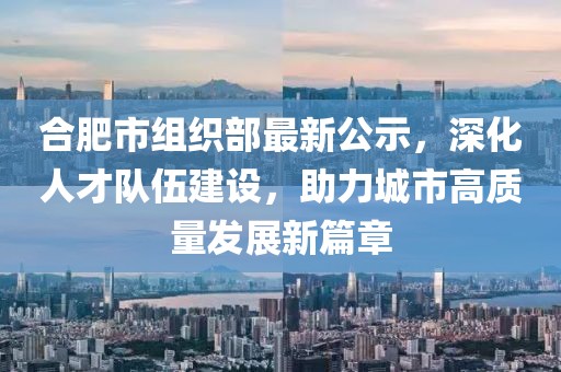 合肥市组织部最新公示，深化人才队伍建设，助力城市高质量发展新篇章