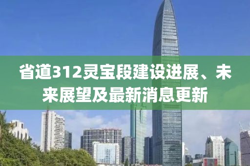 省道312灵宝段建设进展、未来展望及最新消息更新
