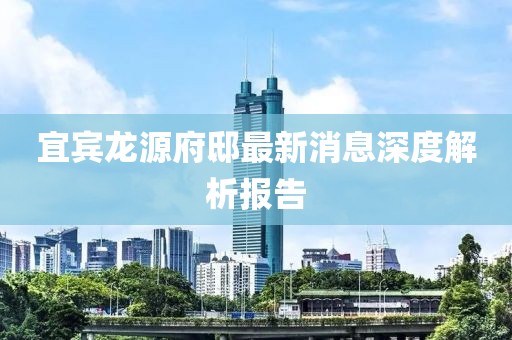 宜宾龙源府邸最新消息深度解析报告