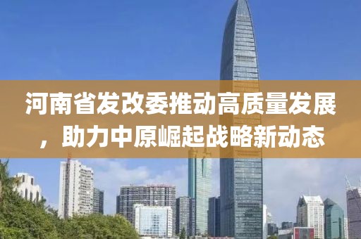 河南省发改委推动高质量发展，助力中原崛起战略新动态