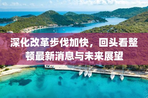 深化改革步伐加快，回头看整顿最新消息与未来展望