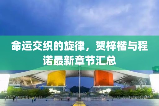 命运交织的旋律，贺梓楷与程诺最新章节汇总