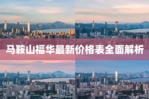 马鞍山福华最新价格表全面解析