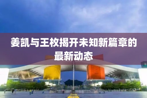 姜凯与王枚揭开未知新篇章的最新动态