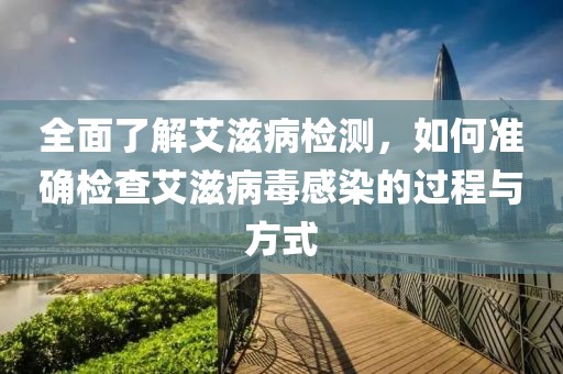 全面了解艾滋病检测，如何准确检查艾滋病毒感染的过程与方式
